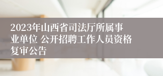 2023年山西省司法厅所属事业单位 公开招聘工作人员资格复审公告