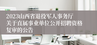 2023山西省退役军人事务厅关于直属事业单位公开招聘资格复审的公告