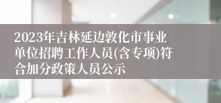 2023年吉林延边敦化市事业单位招聘工作人员(含专项)符合加分政策人员公示