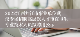 2022江西九江市事业单位武汉专场招聘高层次人才市直卫生专业技术人员拟聘用公示