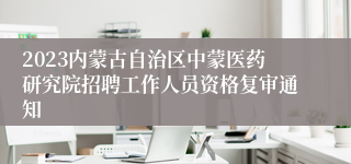 2023内蒙古自治区中蒙医药研究院招聘工作人员资格复审通知