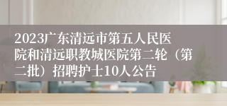 2023广东清远市第五人民医院和清远职教城医院第二轮（第二批）招聘护士10人公告