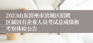 2023山东滨州市滨城区招聘区属国有企业人员考试总成绩和考察体检公告