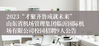 2023“才聚齐鲁成就未来”山东省机场管理集团临沂国际机场有限公司校园招聘9人公告