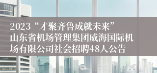2023“才聚齐鲁成就未来”山东省机场管理集团威海国际机场有限公司社会招聘48人公告