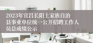 2023年宜昌长阳土家族自治县事业单位统一公开招聘工作人员总成绩公示