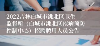 2022吉林白城市洮北区卫生监督所（白城市洮北区疾病预防控制中心）招聘聘用人员公告