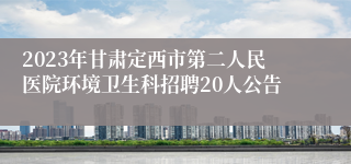 2023年甘肃定西市第二人民医院环境卫生科招聘20人公告