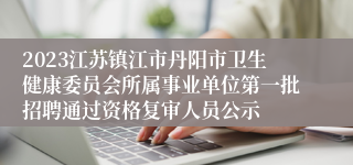 2023江苏镇江市丹阳市卫生健康委员会所属事业单位第一批招聘通过资格复审人员公示