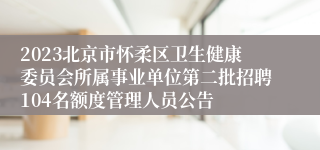 2023北京市怀柔区卫生健康委员会所属事业单位第二批招聘104名额度管理人员公告