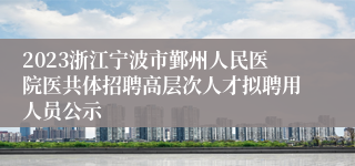 2023浙江宁波市鄞州人民医院医共体招聘高层次人才拟聘用人员公示