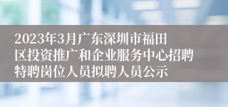 2023年3月广东深圳市福田区投资推广和企业服务中心招聘特聘岗位人员拟聘人员公示