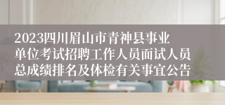 2023四川眉山市青神县事业单位考试招聘工作人员面试人员总成绩排名及体检有关事宜公告