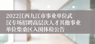 2022江西九江市事业单位武汉专场招聘高层次人才其他事业单位柴桑区入围体检公告