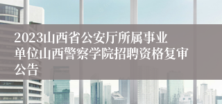 2023山西省公安厅所属事业单位山西警察学院招聘资格复审公告