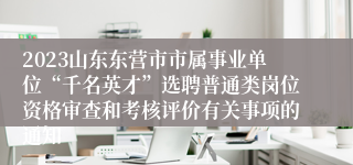 2023山东东营市市属事业单位“千名英才”选聘普通类岗位资格审查和考核评价有关事项的通知