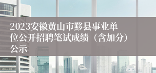 2023安徽黄山市黟县事业单位公开招聘笔试成绩（含加分）公示