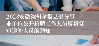 2023安徽滁州全椒县部分事业单位公开招聘工作人员资格复审递补人员的通知