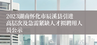 2023湖南怀化市辰溪县引进高层次及急需紧缺人才拟聘用人员公示