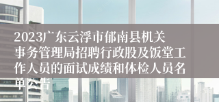 2023广东云浮市郁南县机关事务管理局招聘行政股及饭堂工作人员的面试成绩和体检人员名单公告