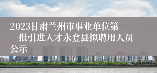 2023甘肃兰州市事业单位第一批引进人才永登县拟聘用人员公示