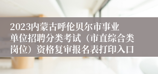 2023内蒙古呼伦贝尔市事业单位招聘分类考试（市直综合类岗位）资格复审报名表打印入口