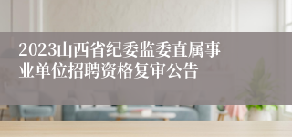 2023山西省纪委监委直属事业单位招聘资格复审公告