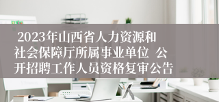  2023年山西省人力资源和社会保障厅所属事业单位  公开招聘工作人员资格复审公告