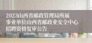 2023山西省邮政管理局所属事业单位山西省邮政业安全中心招聘资格复审公告