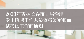 2023年吉林长春市基层治理专干招聘工作人员资格复审和面试考试工作的通知