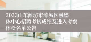 2023山东潍坊市潍城区融媒体中心招聘考试成绩及进入考察体检名单公告