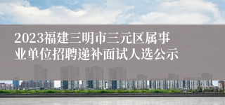 2023福建三明市三元区属事业单位招聘递补面试人选公示