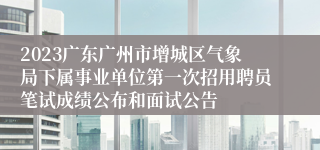 2023广东广州市增城区气象局下属事业单位第一次招用聘员笔试成绩公布和面试公告