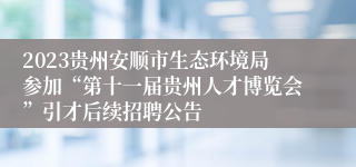 2023贵州安顺市生态环境局参加“第十一届贵州人才博览会”引才后续招聘公告