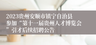 2023贵州安顺市镇宁自治县参加“第十一届贵州人才博览会”引才后续招聘公告