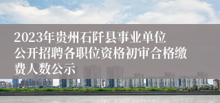2023年贵州石阡县事业单位公开招聘各职位资格初审合格缴费人数公示