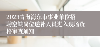 2023青海海东市事业单位招聘空缺岗位递补人员进入现场资格审查通知