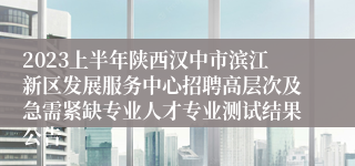 2023上半年陕西汉中市滨江新区发展服务中心招聘高层次及急需紧缺专业人才专业测试结果公告