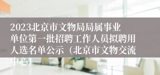 2023北京市文物局局属事业单位第一批招聘工作人员拟聘用人选名单公示（北京市文物交流中心）