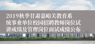 2019秋季甘肃嘉峪关教育系统事业单位校园招聘教师岗位试讲成绩及管理岗位面试成绩公布