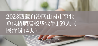 2023西藏自治区山南市事业单位招聘高校毕业生159人（医疗岗14人）