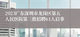 2023广东深圳市龙岗区第五人民医院第三批招聘61人启事