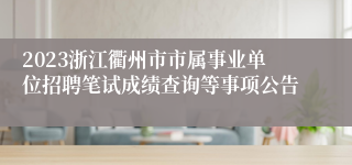 2023浙江衢州市市属事业单位招聘笔试成绩查询等事项公告