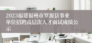 2023福建福州市罗源县事业单位招聘高层次人才面试成绩公示