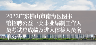 2023广东佛山市南海区图书馆招聘公益一类事业编制工作人员考试总成绩及进入体检人员名单公告