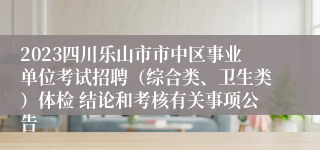 2023四川乐山市市中区事业单位考试招聘（综合类、卫生类）体检 结论和考核有关事项公告