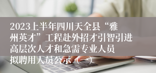 2023上半年四川天全县“雅州英才”工程赴外招才引智引进高层次人才和急需专业人员  拟聘用人员公示（一）