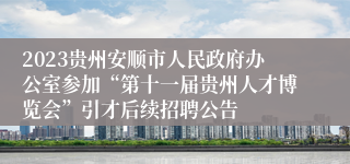 2023贵州安顺市人民政府办公室参加“第十一届贵州人才博览会”引才后续招聘公告