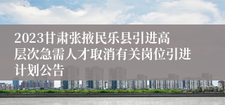 2023甘肃张掖民乐县引进高层次急需人才取消有关岗位引进计划公告