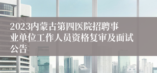 2023内蒙古第四医院招聘事业单位工作人员资格复审及面试公告